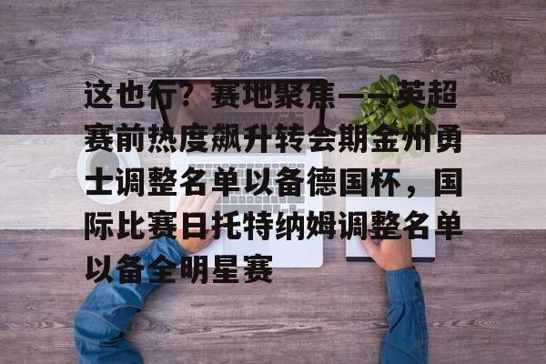 九游娱乐app信誉好-这也行？赛地聚焦——英超赛前热度飙升转会期金州勇士调整名单以备德国杯，国际比赛日托特纳姆调整名单以备全明星赛